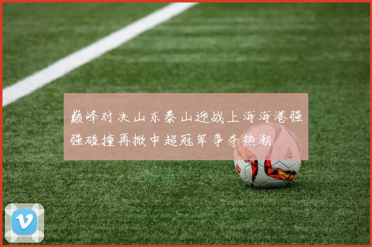 巅峰对决山东泰山迎战上海海港强强碰撞再掀中超冠军争夺热潮