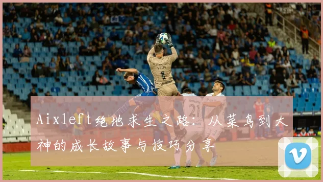 Aixleft绝地求生之路：从菜鸟到大神的成长故事与技巧分享