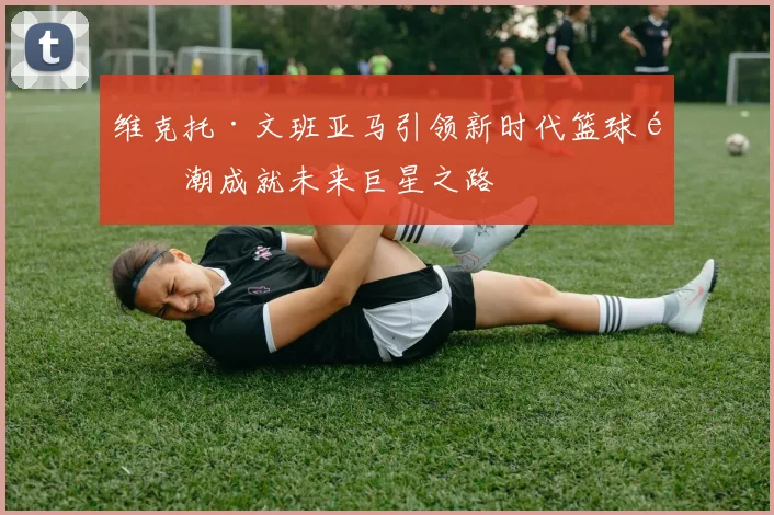 维克托·文班亚马引领新时代篮球风潮成就未来巨星之路