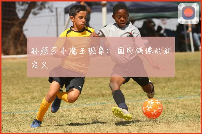 孙颖莎小魔王现象：国民偶像的新定义