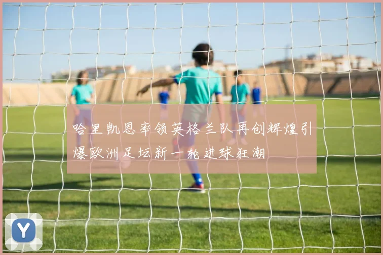 哈里凯恩率领英格兰队再创辉煌引爆欧洲足坛新一轮进球狂潮