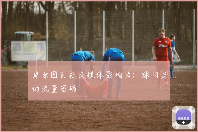 库尔图瓦社交媒体影响力：球门后的流量密码