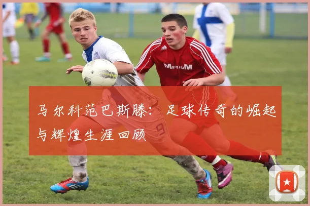马尔科范巴斯滕：足球传奇的崛起与辉煌生涯回顾