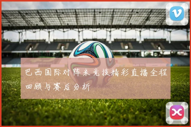 巴西国际对阵米竞技精彩直播全程回顾与赛后分析