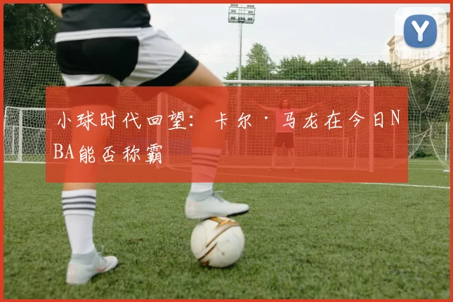 小球时代回望：卡尔·马龙在今日NBA能否称霸