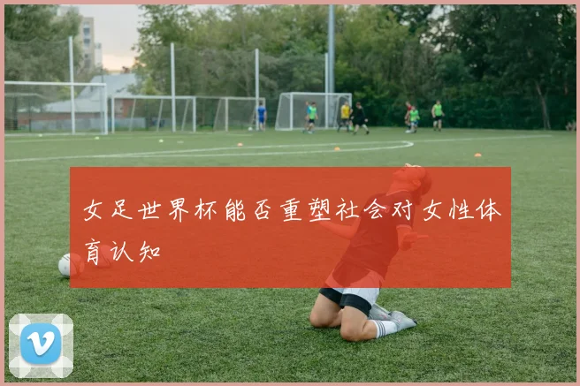 女足世界杯能否重塑社会对女性体育认知