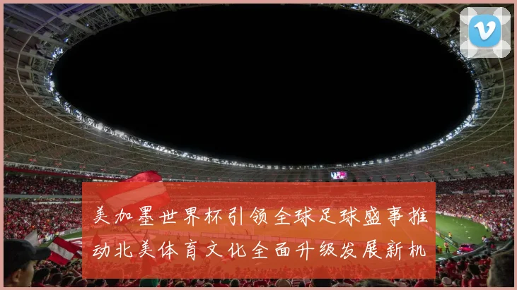 美加墨世界杯引领全球足球盛事推动北美体育文化全面升级发展新机遇