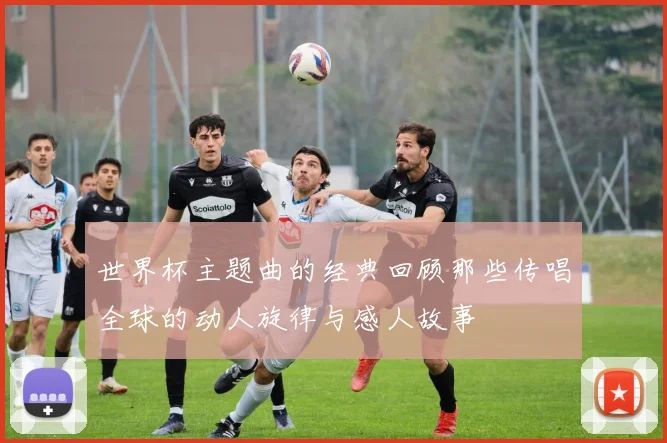世界杯主题曲的经典回顾那些传唱全球的动人旋律与感人故事
