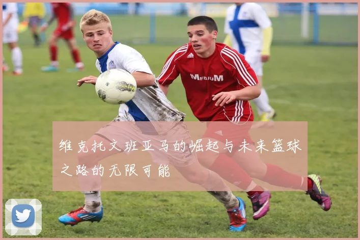 维克托文班亚马的崛起与未来篮球之路的无限可能