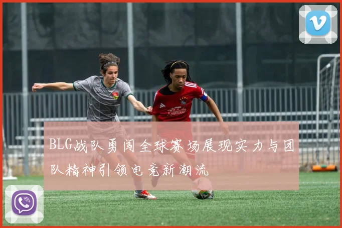 BLG战队勇闯全球赛场展现实力与团队精神引领电竞新潮流