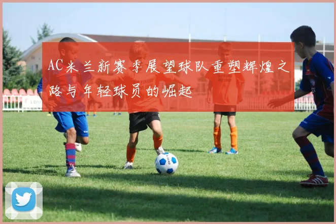 AC米兰新赛季展望球队重塑辉煌之路与年轻球员的崛起