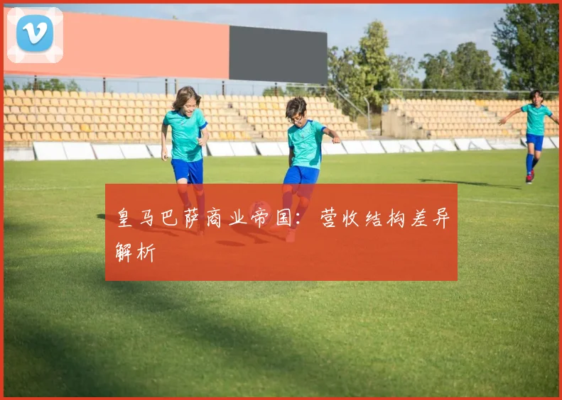 皇马巴萨商业帝国：营收结构差异解析