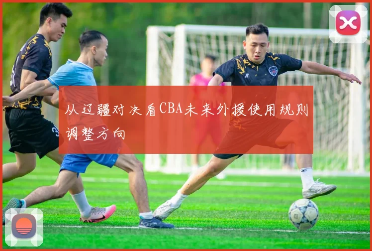 从辽疆对决看CBA未来外援使用规则调整方向