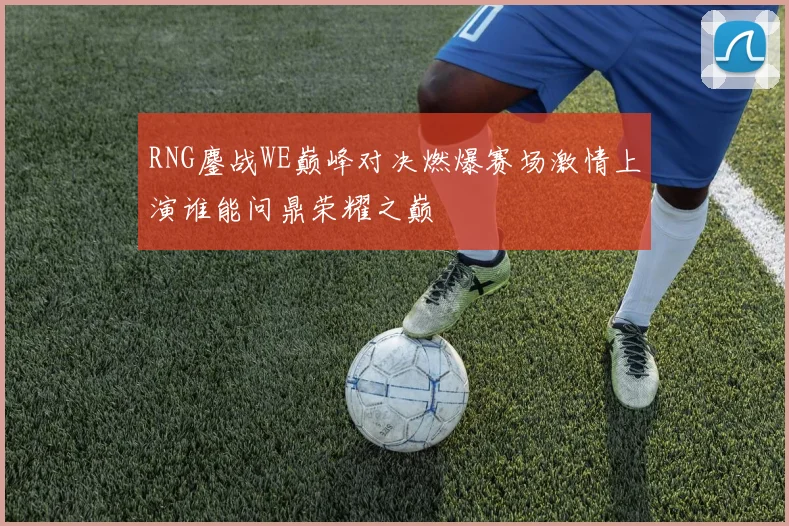 RNG鏖战WE巅峰对决燃爆赛场激情上演谁能问鼎荣耀之巅