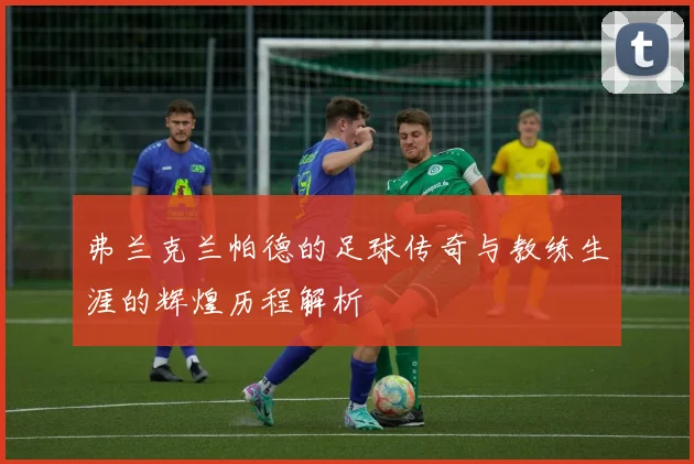 弗兰克兰帕德的足球传奇与教练生涯的辉煌历程解析